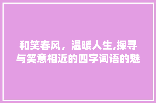 和笑春风，温暖人生,探寻与笑意相近的四字词语的魅力_和笑意思相近的词语四字