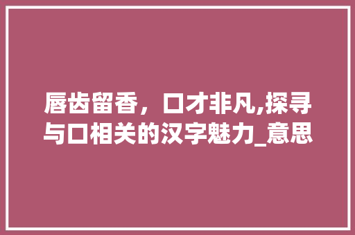 唇齿留香，口才非凡,探寻与口相关的汉字魅力_意思跟口有关的字有什么