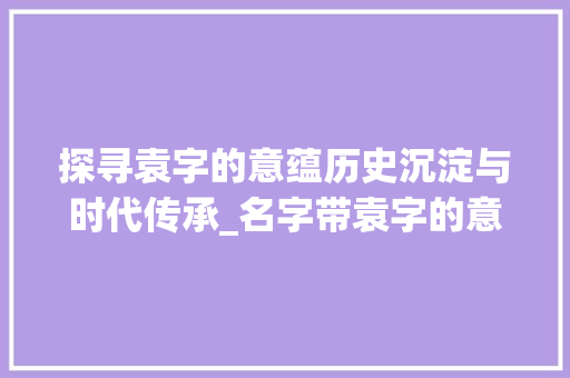 探寻袁字的意蕴历史沉淀与时代传承_名字带袁字的意思和含义