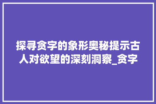 探寻贪字的象形奥秘提示古人对欲望的深刻洞察_贪字的象形意思是什么呢