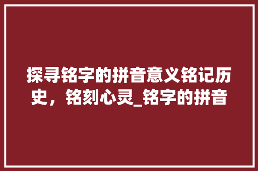 探寻铭字的拼音意义铭记历史，铭刻心灵_铭字的拼音是什么意思