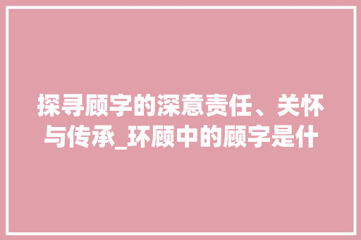 探寻顾字的深意责任、关怀与传承_环顾中的顾字是什么意思