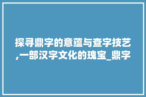探寻鼎字的意蕴与查字技艺,一部汉字文化的瑰宝_鼎字的意思和怎样查字典