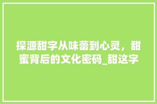 探源甜字从味蕾到心灵，甜蜜背后的文化密码_甜这字的来历是什么意思