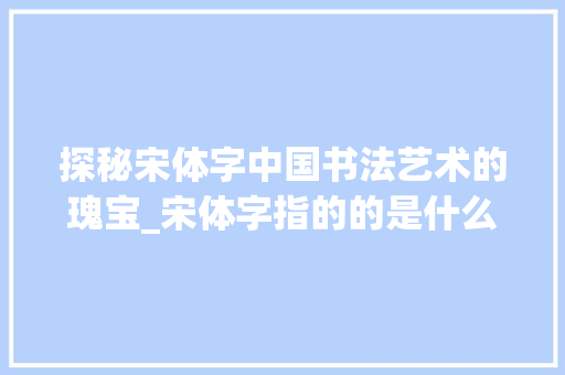 探秘宋体字中国书法艺术的瑰宝_宋体字指的的是什么意思