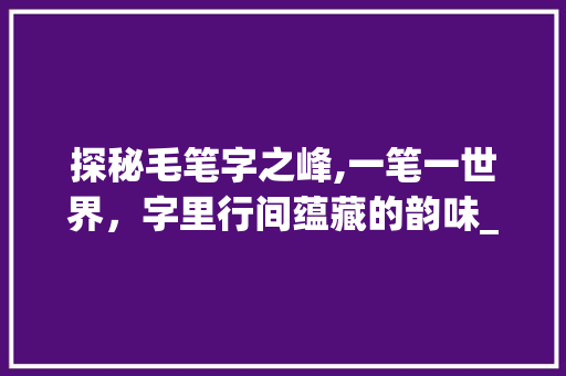 探秘毛笔字之峰,一笔一世界，字里行间蕴藏的韵味_毛笔字的峰是什么意思