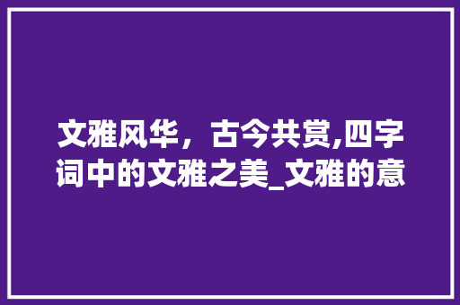 文雅风华，古今共赏,四字词中的文雅之美_文雅的意思相同的四字词