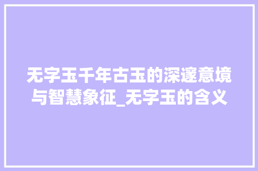 无字玉千年古玉的深邃意境与智慧象征_无字玉的含义是什么意思