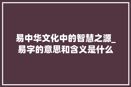 易中华文化中的智慧之源_易字的意思和含义是什么