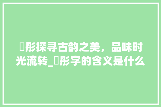晞彤探寻古韵之美，品味时光流转_晞彤字的含义是什么意思