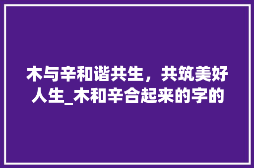 木与辛和谐共生，共筑美好人生_木和辛合起来的字的意思