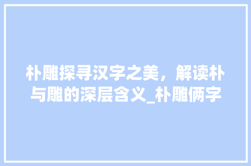朴雕探寻汉字之美，解读朴与雕的深层含义_朴雕俩字的含义是啥意思