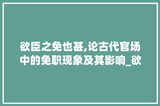 欲臣之免也甚,论古代官场中的免职现象及其影响_欲臣之免也甚的字的意思