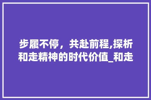 步履不停，共赴前程,探析和走精神的时代价值_和走意思相同的四字成语