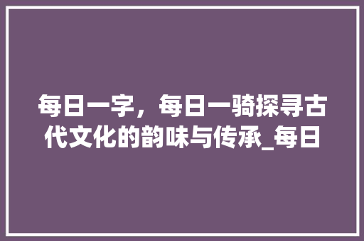 每日一字，每日一骑探寻古代文化的韵味与传承_每日一字每日一骑的意思