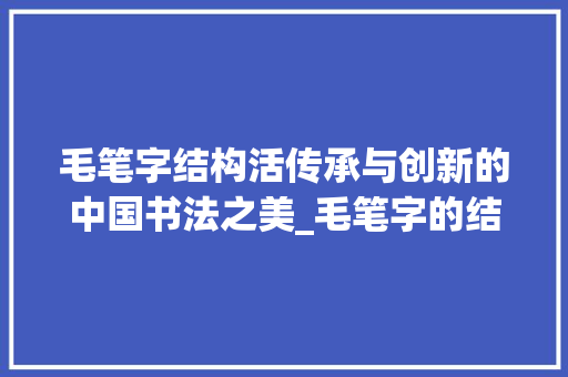 毛笔字结构活传承与创新的中国书法之美_毛笔字的结构活什么意思