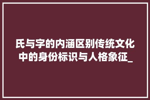 氏与字的内涵区别传统文化中的身份标识与人格象征_氏和字的意思区别是什么