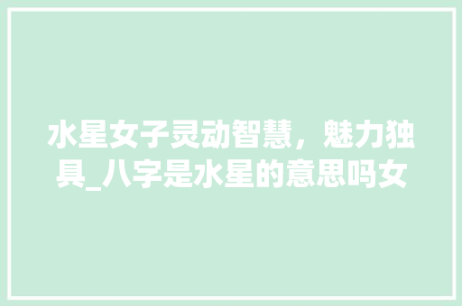 水星女子灵动智慧，魅力独具_八字是水星的意思吗女