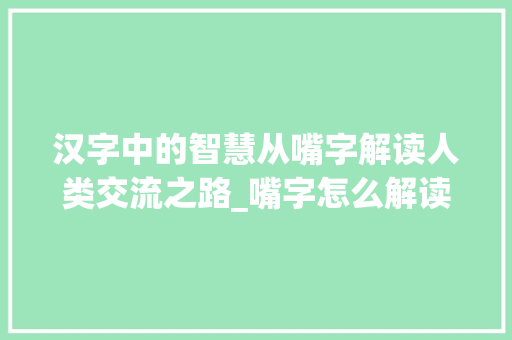 汉字中的智慧从嘴字解读人类交流之路_嘴字怎么解读出来的意思 范文参考