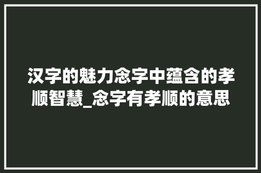 汉字的魅力念字中蕴含的孝顺智慧_念字有孝顺的意思吗为什么