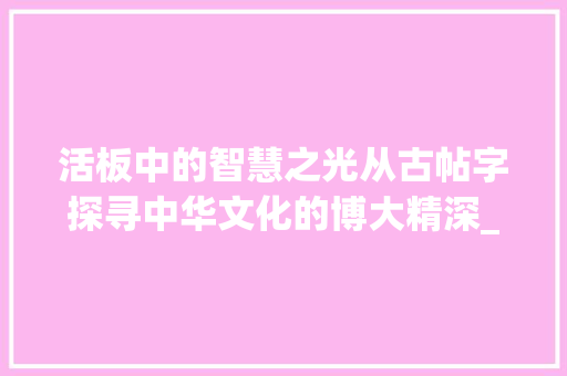 活板中的智慧之光从古帖字探寻中华文化的博大精深_活板中所有帖字的意思