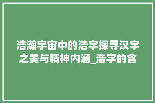 浩瀚宇宙中的浩字探寻汉字之美与精神内涵_浩字的含义是什么意思啊