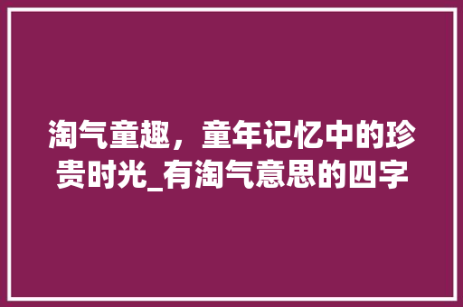 淘气童趣，童年记忆中的珍贵时光_有淘气意思的四字词语