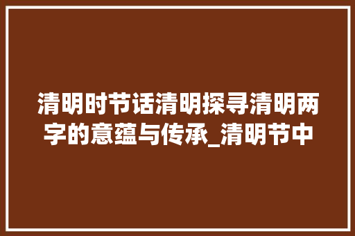 清明时节话清明探寻清明两字的意蕴与传承_清明节中清明两字的意思
