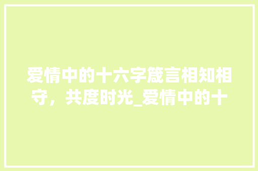 爱情中的十六字箴言相知相守，共度时光_爱情中的十六字是什么意思
