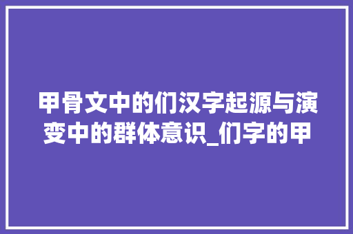 甲骨文中的们汉字起源与演变中的群体意识_们字的甲骨文来历和意思