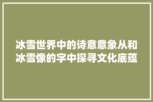 冰雪世界中的诗意意象从和冰雪像的字中探寻文化底蕴_和冰雪像的字是什么意思