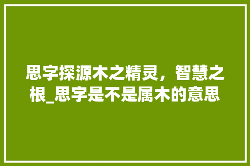 思字探源木之精灵，智慧之根_思字是不是属木的意思呢