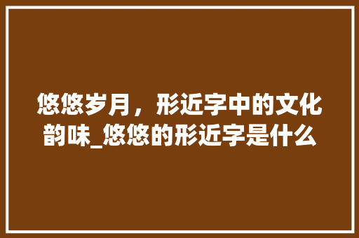 悠悠岁月，形近字中的文化韵味_悠悠的形近字是什么意思