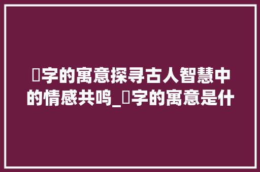 惍字的寓意探寻古人智慧中的情感共鸣_惍字的寓意是什么意思啊