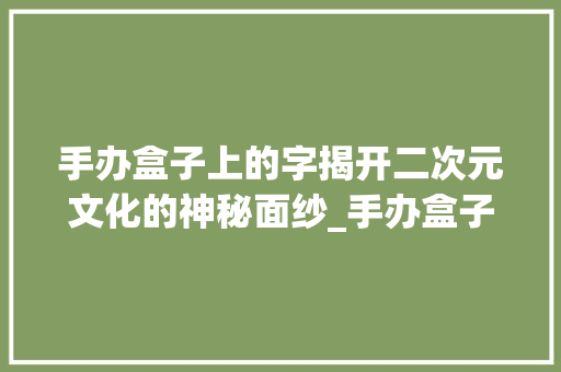 手办盒子上的字揭开二次元文化的神秘面纱_手办盒子上的字是什么意思