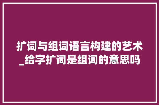 扩词与组词语言构建的艺术_给字扩词是组词的意思吗 优秀范文