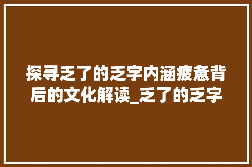 探寻乏了的乏字内涵疲惫背后的文化解读_乏了的乏字是什么意思