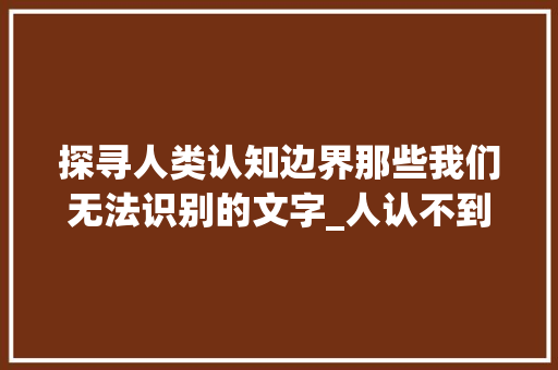 探寻人类认知边界那些我们无法识别的文字_人认不到的字是什么意思