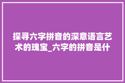 探寻六字拼音的深意语言艺术的瑰宝_六字的拼音是什么意思啊
