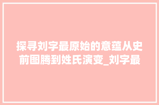 探寻刘字最原始的意蕴从史前图腾到姓氏演变_刘字最原始的意思是啥呀