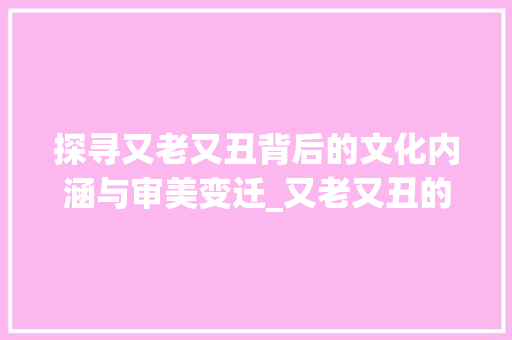 探寻又老又丑背后的文化内涵与审美变迁_又老又丑的意思是什么字