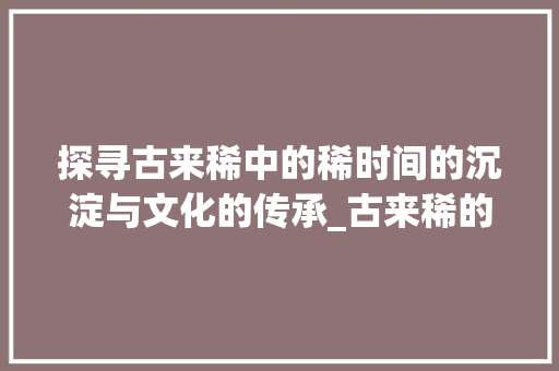 探寻古来稀中的稀时间的沉淀与文化的传承_古来稀的稀字是什么意思
