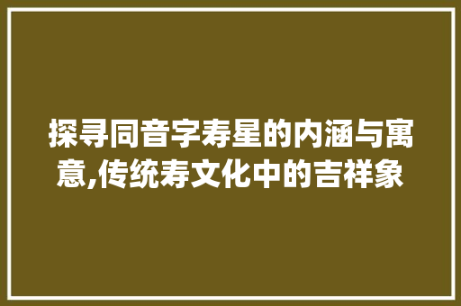 探寻同音字寿星的内涵与寓意,传统寿文化中的吉祥象征_寿星的同音字是什么意思
