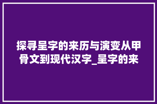探寻呈字的来历与演变从甲骨文到现代汉字_呈字的来历是什么意思啊