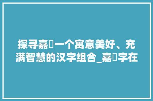 探寻嘉珺一个寓意美好、充满智慧的汉字组合_嘉珺字在人名中的意思解释