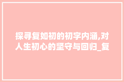 探寻复如初的初字内涵,对人生初心的坚守与回归_复如初的初字是什么意思