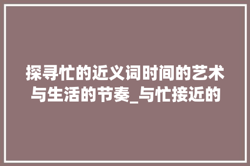 探寻忙的近义词时间的艺术与生活的节奏_与忙接近的字是什么意思