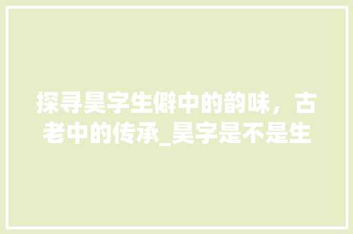 探寻昊字生僻中的韵味，古老中的传承_昊字是不是生僻字的意思