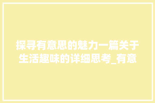探寻有意思的魅力一篇关于生活趣味的详细思考_有意思的作文五十字以上