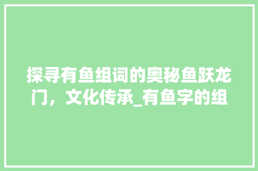 探寻有鱼组词的奥秘鱼跃龙门，文化传承_有鱼字的组词是什么意思